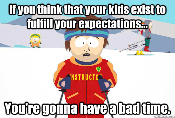 If you think that your kids exist to fulfill your expectations... You're gonna have a bad time.  Super Cool Ski Instructor