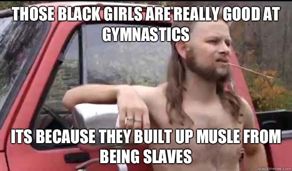 Those black girls are really good at gymnastics Its because they built up musle from being slaves  Almost Politically Correct Redneck