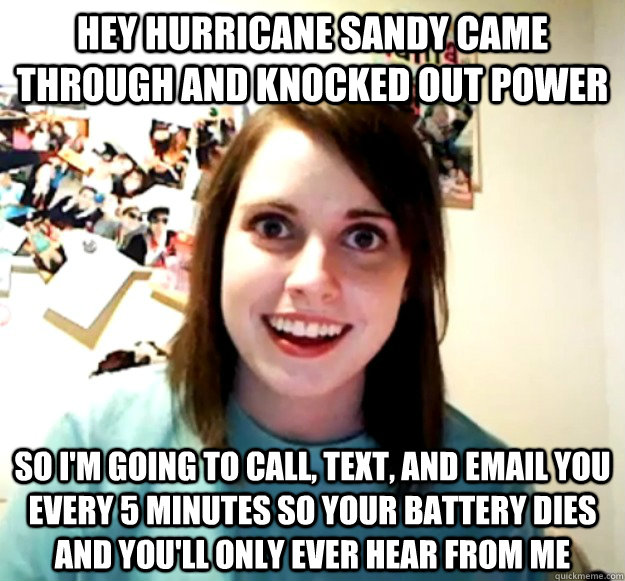 HEY HURRICANE SANDY CAME THROUGH AND KNOCKED OUT POWER SO I'M GOING TO CALL, TEXT, AND EMAIL YOU EVERY 5 MINUTES SO YOUR BATTERY DIES AND YOU'LL ONLY EVER HEAR FROM ME  Overly Attached Girlfriend