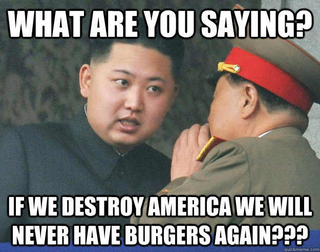 What are you saying? If we destroy America we will never have burgers again???  Hungry Kim Jong Un