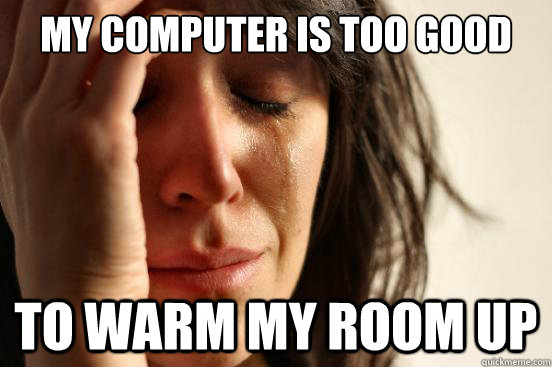 MY computer is too good To warm my room up  First World Problems