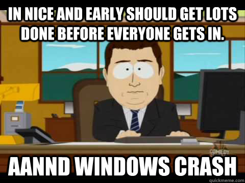 in nice and early should get lots done before everyone gets in. Aannd Windows Crash - in nice and early should get lots done before everyone gets in. Aannd Windows Crash  Aaand its gone