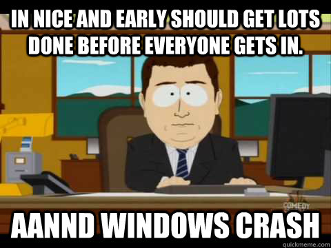 in nice and early should get lots done before everyone gets in. Aannd Windows Crash  Aaand its gone