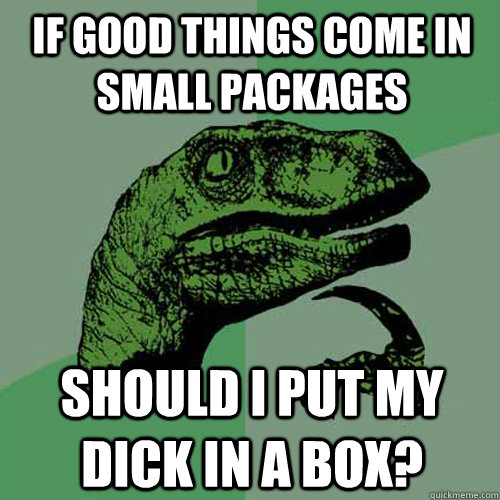 If good things come in small packages Should I put my dick in a box?  Philosoraptor