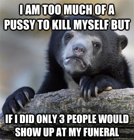 I am too much of a pussy to kill myself but If I did only 3 people would show up at my funeral  Confession Bear