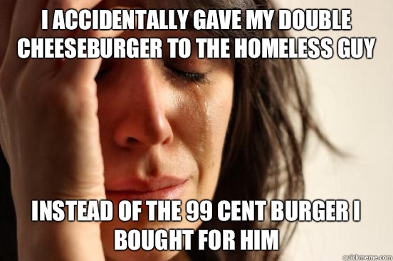 I accidentally gave my double cheeseburger to the homeless guy Instead of the 99 cent burger I bought for him  First World Problems