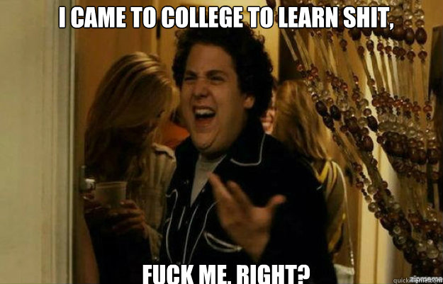 i came to college to learn shit, FUCK ME, RIGHT?  fuck me right