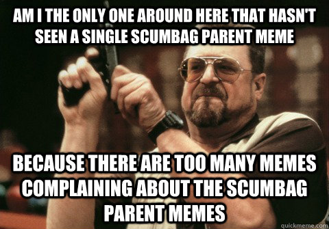 Am I the only one around here that hasn't seen a single scumbag parent meme because there are too many memes complaining about the scumbag parent memes - Am I the only one around here that hasn't seen a single scumbag parent meme because there are too many memes complaining about the scumbag parent memes  Am I the only one