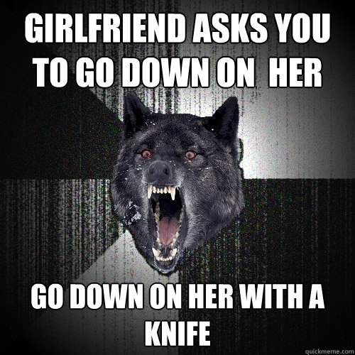 girlfriend asks you to go down on  her go down on her with a knife  Insanity Wolf