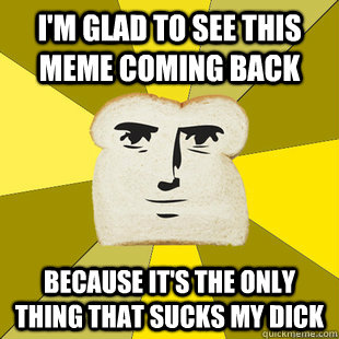 I'm glad to see this meme coming back because it's the only thing that sucks my dick - I'm glad to see this meme coming back because it's the only thing that sucks my dick  Breadfriend Reddit