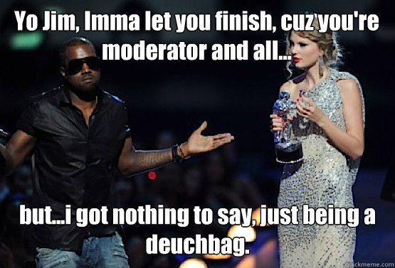 Yo Jim, Imma let you finish, cuz you're moderator and all... but...i got nothing to say, just being a deuchbag.  