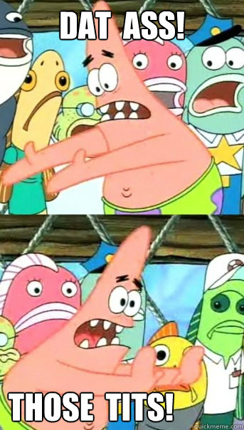 DAT  ASS! THOSE  TITS!  Push it somewhere else Patrick