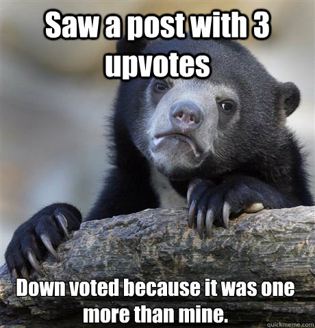 Saw a post with 3 upvotes Down voted because it was one more than mine.  Confession Bear