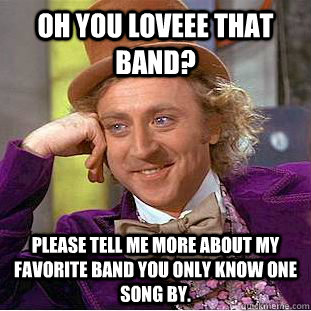 Oh you LOVEEE that band? please tell me more about my favorite band you only know one song by.  Condescending Wonka