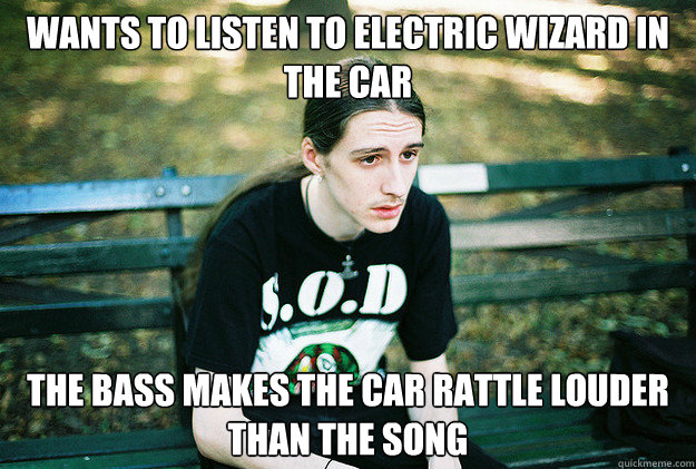 Wants to listen to Electric Wizard in the car the bass makes the car rattle louder than the song  First World Metal Problems