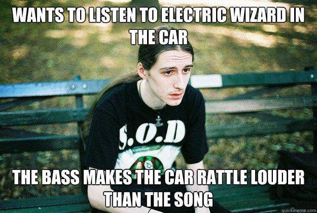 Wants to listen to Electric Wizard in the car the bass makes the car rattle louder than the song - Wants to listen to Electric Wizard in the car the bass makes the car rattle louder than the song  First World Metal Problems