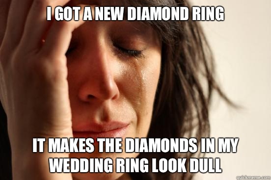 I got a new diamond ring It makes the diamonds in my wedding ring look dull  First World Problems