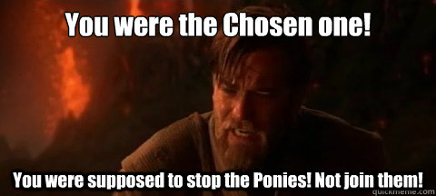 You were the Chosen one! You were supposed to stop the Ponies! Not join them!  