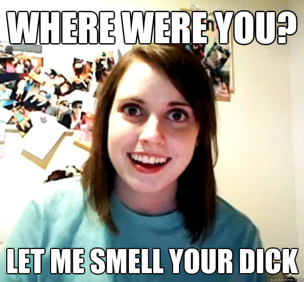 Where were you? Let me smell your dick  Overly Attached Girlfriend