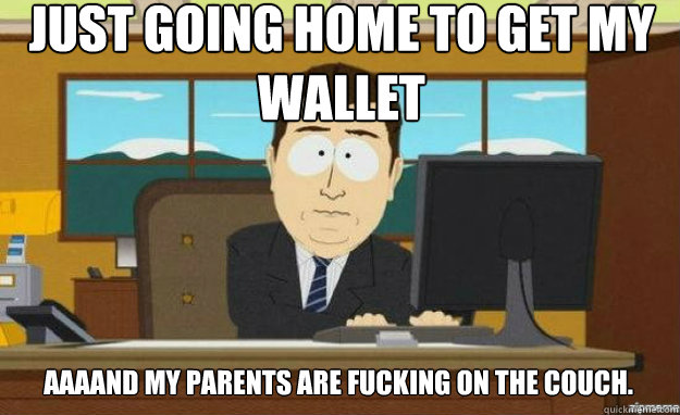 just going home to get my wallet aaaand my parents are fucking on the couch.  aaaand its gone