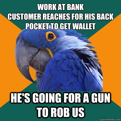 work at bank
customer reaches for his back pocket to get wallet he's going for a gun to rob us  Paranoid Parrot