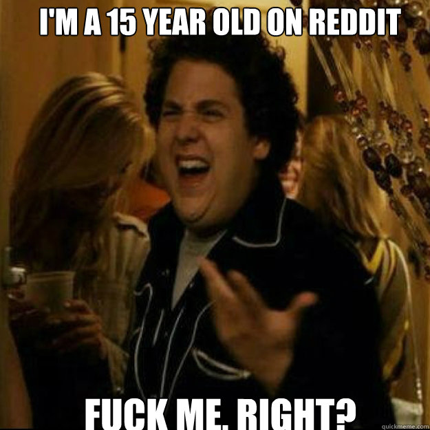 I'm a 15 year old on reddit FUCK ME, RIGHT?  