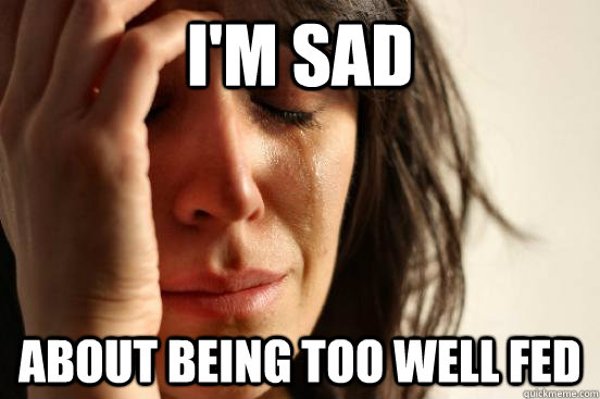 I'm sad about being too well fed  First World Problems