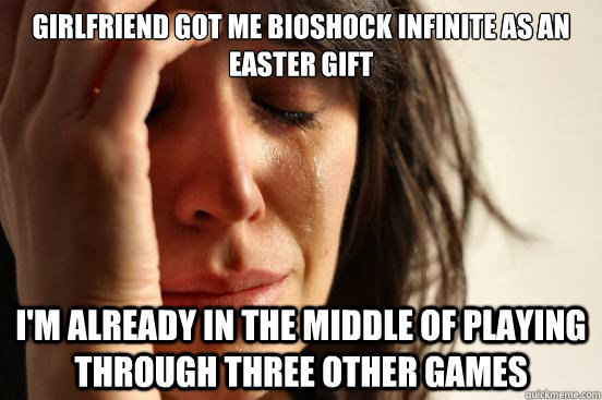 Girlfriend got me Bioshock Infinite as an Easter Gift I'm already in the middle of playing through three other games  First World Problems