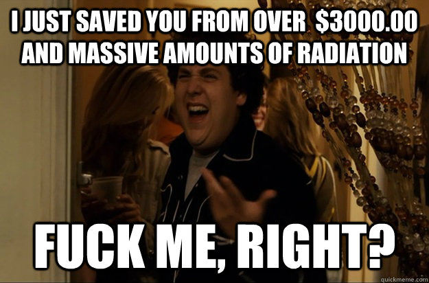 I just saved you from over  $3000.00 and massive amounts of radiation Fuck Me, Right? - I just saved you from over  $3000.00 and massive amounts of radiation Fuck Me, Right?  Fuck Me, Right