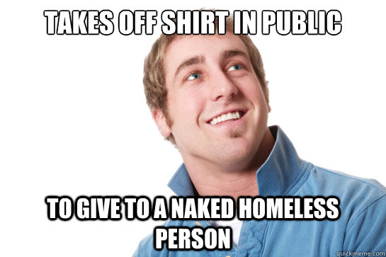 Takes off shirt in public to give to a naked homeless person  Misunderstood D-Bag