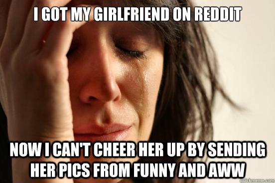 I got my girlfriend on reddit Now I can't cheer her up by sending her pics from funny and aww - I got my girlfriend on reddit Now I can't cheer her up by sending her pics from funny and aww  First World Problems
