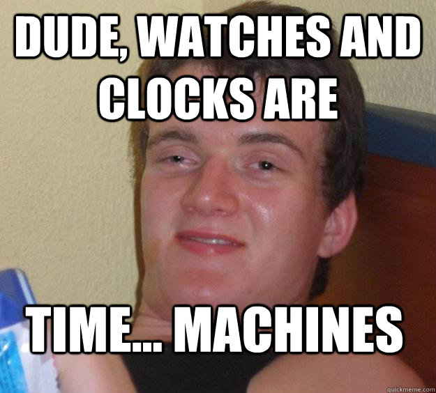 Dude, Watches and clocks are   time... machines  10 Guy