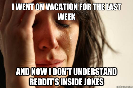 I went on vacation for the last week And now i don't understand Reddit's inside jokes  First World Problems