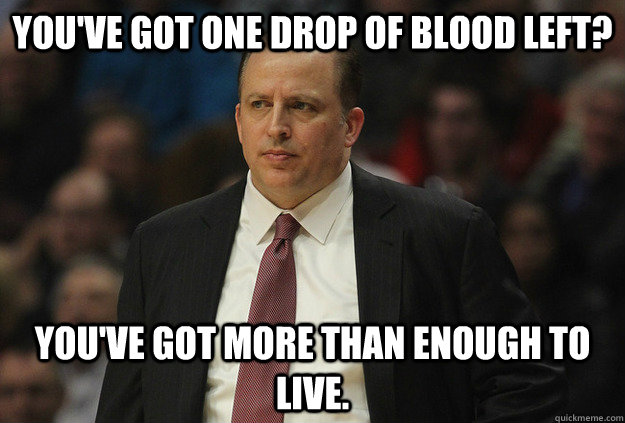 You've got one drop of blood left? you've got more than enough to live. - You've got one drop of blood left? you've got more than enough to live.  Tom Thibodeau