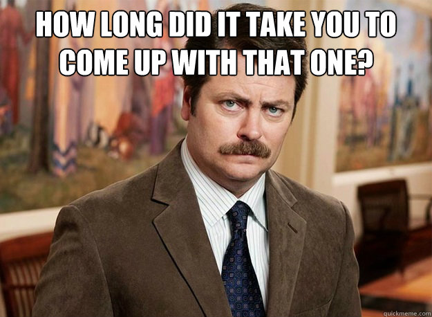 How long did it take you to come up with that one?
  - How long did it take you to come up with that one?
   Ron Swanson on birthdays