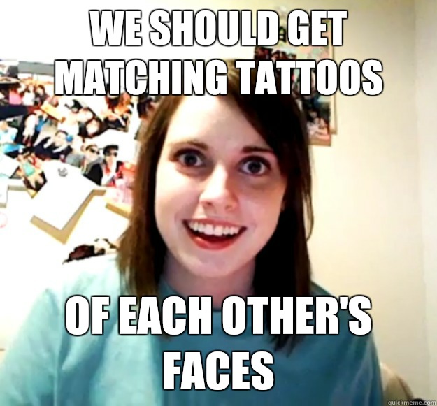 We should get matching tattoos  Of each other's faces  Overly Attached Girlfriend