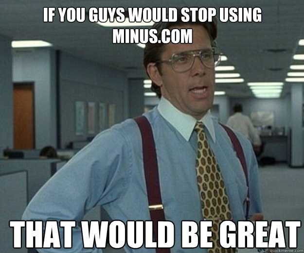 If you guys would stop using  minus.com   THAT WOULD BE GREAT  that would be great