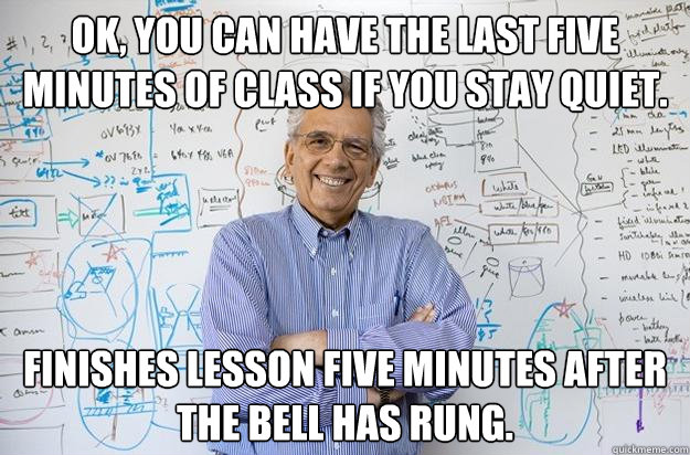 ok, you can have the last five minutes of class if you stay quiet. finishes lesson five minutes after the bell has rung.  Engineering Professor