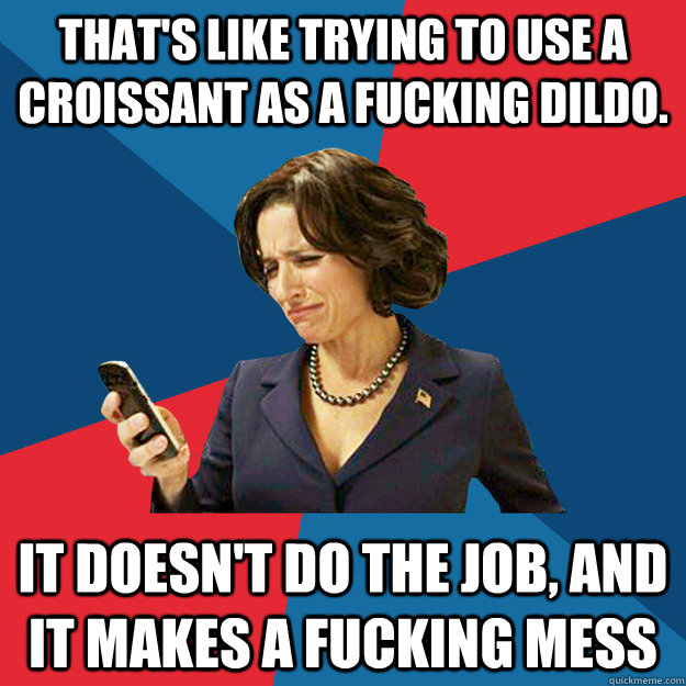That's like trying to use a croissant as a fucking dildo. It doesn't do the job, and it makes a fucking mess - That's like trying to use a croissant as a fucking dildo. It doesn't do the job, and it makes a fucking mess  Politically Oblivious Politician