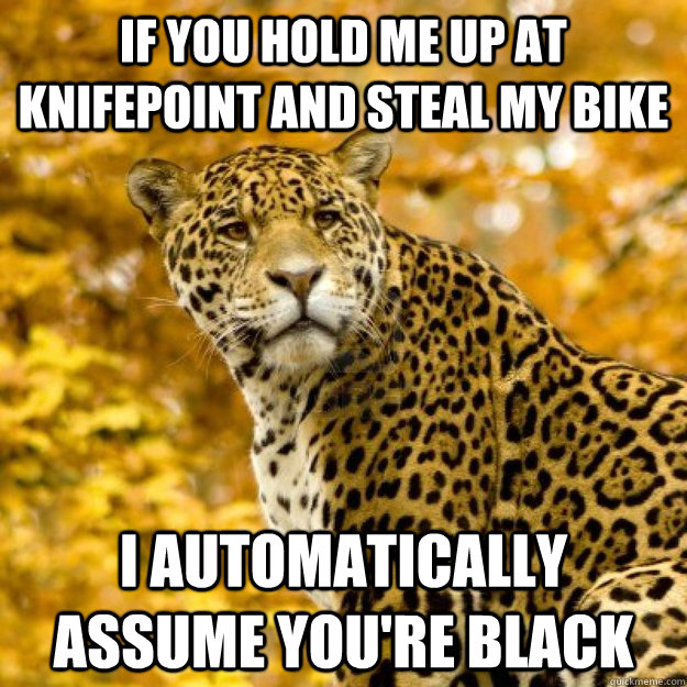if you hold me up at knifepoint and steal my bike I automatically assume you're black - if you hold me up at knifepoint and steal my bike I automatically assume you're black  Judgmental Jaguar