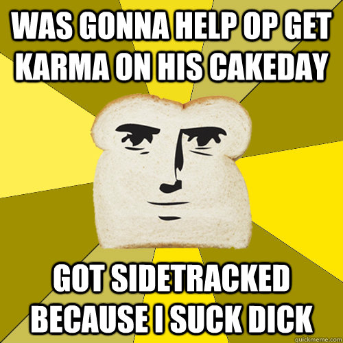 was gonna help op get karma on his cakeday got sidetracked because i suck dick  Breadfriend
