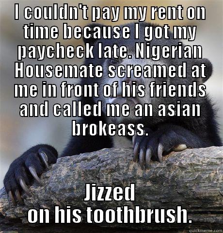 I COULDN'T PAY MY RENT ON TIME BECAUSE I GOT MY PAYCHECK LATE. NIGERIAN HOUSEMATE SCREAMED AT ME IN FRONT OF HIS FRIENDS AND CALLED ME AN ASIAN BROKEASS. JIZZED ON HIS TOOTHBRUSH. Confession Bear