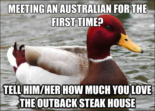 meeting an Australian for the first time?
 tell him/her how much you love the outback steak house  Malicious Advice Mallard