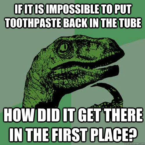 If it is impossible to put toothpaste back in the tube How did it get there in the first place?  Philosoraptor