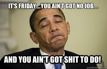 it's friday....you ain't got no job.... and you ain't got shit to do! - it's friday....you ain't got no job.... and you ain't got shit to do!  Obama Just Sayin