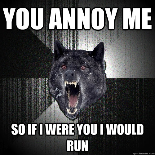 you annoy me so if i were you i would run  Insanity Wolf