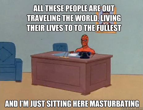 All these people are out traveling the world, living their lives to to the fullest And i'm just sitting here masturbating  masturbating spiderman