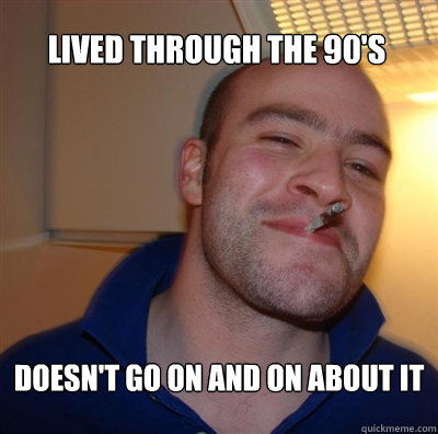 Lived through the 90's Doesn't go on and on about it  Goodguy Greg Shitting