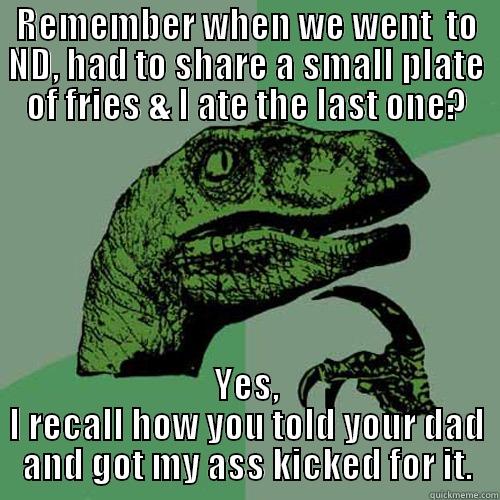 REMEMBER WHEN WE WENT  TO ND, HAD TO SHARE A SMALL PLATE OF FRIES & I ATE THE LAST ONE? YES, I RECALL HOW YOU TOLD YOUR DAD AND GOT MY ASS KICKED FOR IT. Philosoraptor