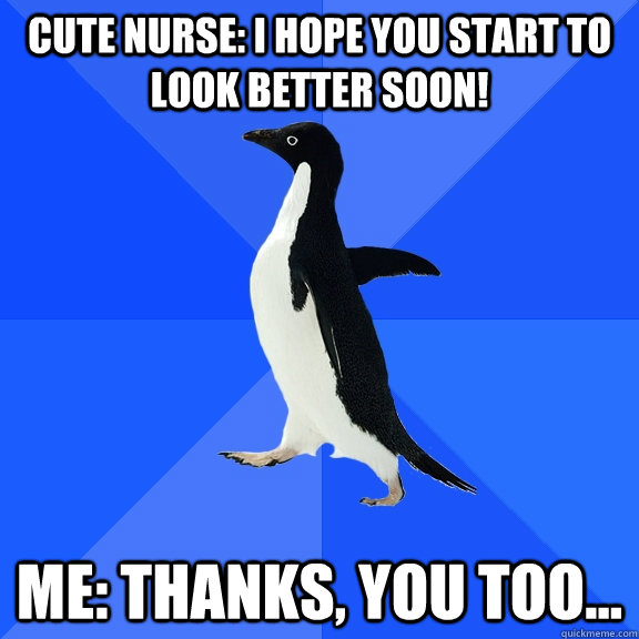 Cute Nurse: I hope you start to look better soon! Me: Thanks, you too...  Socially Awkward Penguin